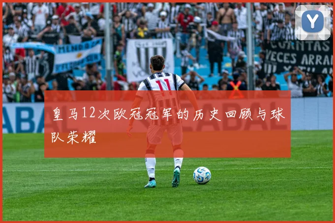 皇马12次欧冠冠军的历史回顾与球队荣耀