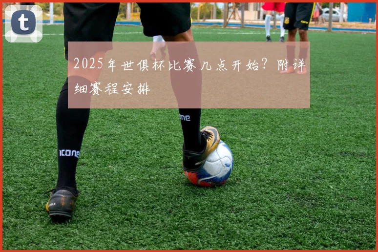 2025年世俱杯比赛几点开始？附详细赛程安排