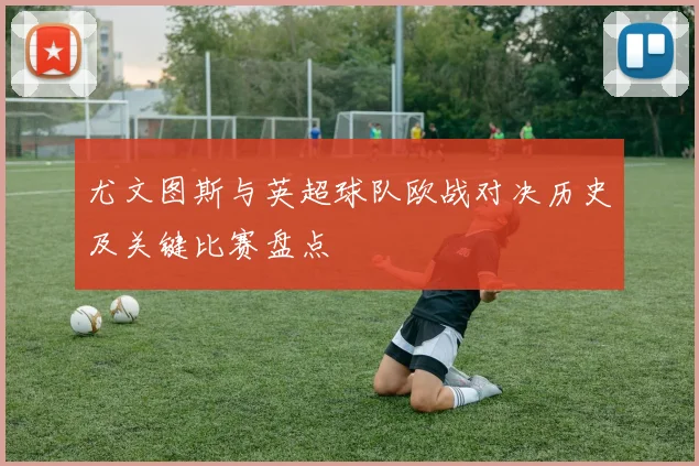 尤文图斯与英超球队欧战对决历史及关键比赛盘点