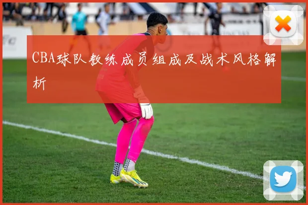 CBA球队教练成员组成及战术风格解析
