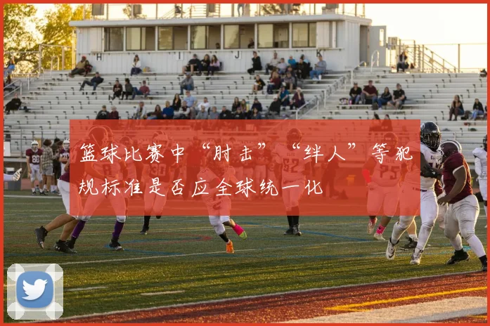 篮球比赛中“肘击”“绊人”等犯规标准是否应全球统一化