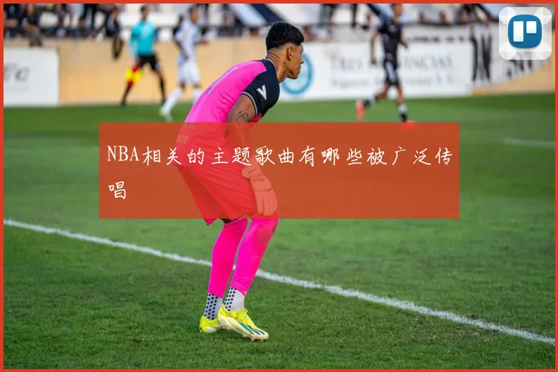 NBA相关的主题歌曲有哪些被广泛传唱